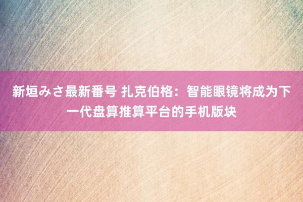 新垣みさ最新番号 扎克伯格：智能眼镜将成为下一代盘算推算平台的手机版块