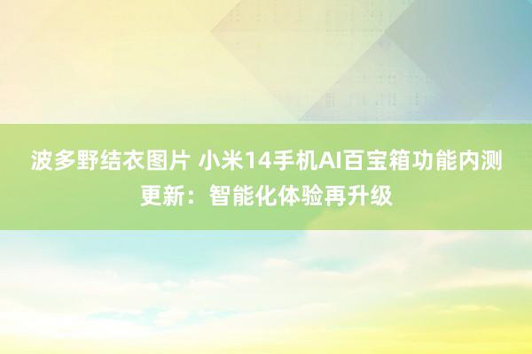 波多野结衣图片 小米14手机AI百宝箱功能内测更新：智能化体验再升级