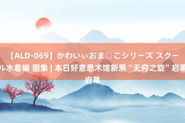 【ALD-069】かわいぃおま○こシリーズ スクール水着編 图集 | 本日好意思术馆新展“无穷之旋”启幕