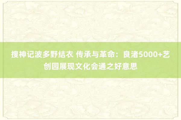 搜神记波多野结衣 传承与革命：良渚5000+艺创园展现文化会通之好意思