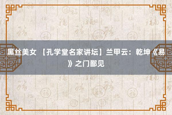 黑丝美女 【孔学堂名家讲坛】兰甲云：乾坤《易》之门鄙见