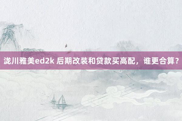 泷川雅美ed2k 后期改装和贷款买高配，谁更合算？