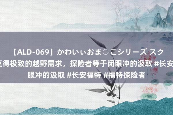 【ALD-069】かわいぃおま○こシリーズ スクール水着編 若是莫得极致的越野需求，探险者等于闭眼冲的汲取 #长安福特 #福特探险者