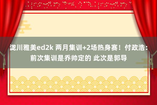 泷川雅美ed2k 两月集训+2场热身赛！付政浩：前次集训是乔帅定的 此次是郭导