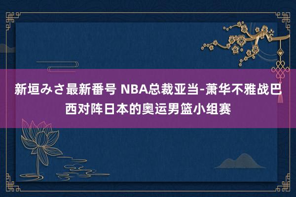 新垣みさ最新番号 NBA总裁亚当-萧华不雅战巴西对阵日本的奥运男篮小组赛