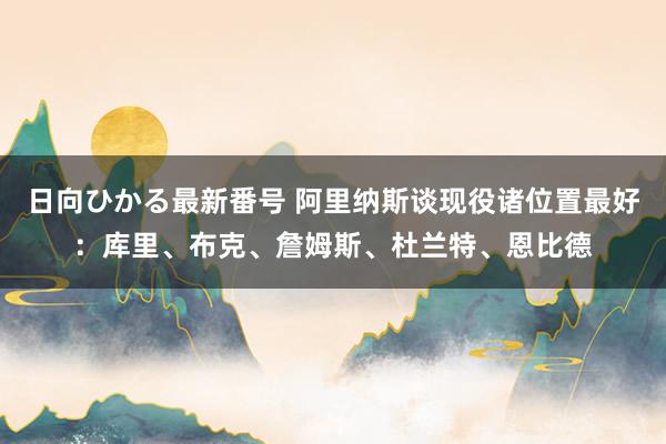 日向ひかる最新番号 阿里纳斯谈现役诸位置最好：库里、布克、詹姆斯、杜兰特、恩比德