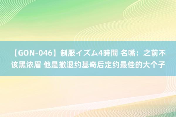 【GON-046】制服イズム4時間 名嘴：之前不该黑浓眉 他是撤退约基奇后定约最佳的大个子