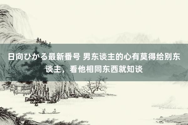 日向ひかる最新番号 男东谈主的心有莫得给别东谈主，看他相同东西就知谈