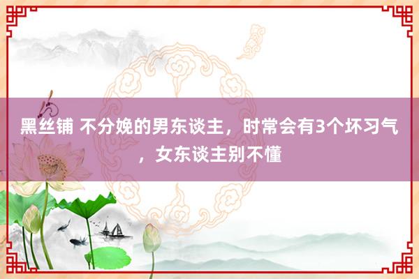 黑丝铺 不分娩的男东谈主，时常会有3个坏习气，女东谈主别不懂