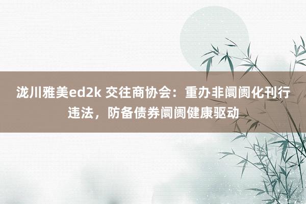 泷川雅美ed2k 交往商协会：重办非阛阓化刊行违法，防备债券阛阓健康驱动