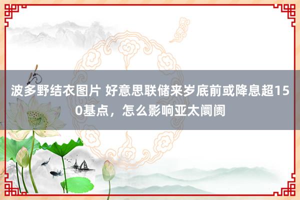 波多野结衣图片 好意思联储来岁底前或降息超150基点，怎么影响亚太阛阓