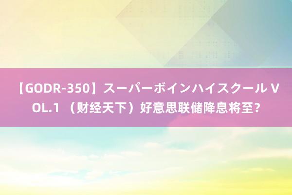 【GODR-350】スーパーボインハイスクール VOL.1 （财经天下）好意思联储降息将至？