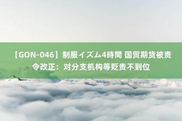 【GON-046】制服イズム4時間 国贸期货被责令改正：对分支机构等贬责不到位