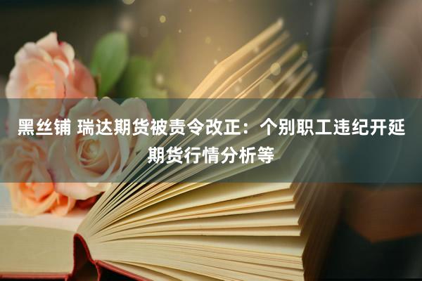 黑丝铺 瑞达期货被责令改正：个别职工违纪开延期货行情分析等