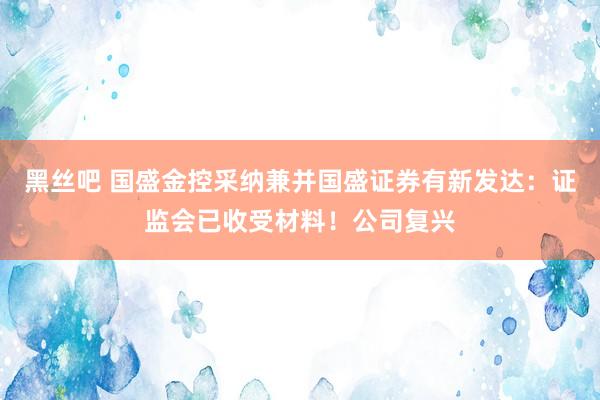 黑丝吧 国盛金控采纳兼并国盛证券有新发达：证监会已收受材料！公司复兴