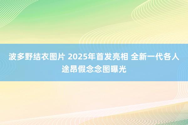 波多野结衣图片 2025年首发亮相 全新一代各人途昂假念念图曝光