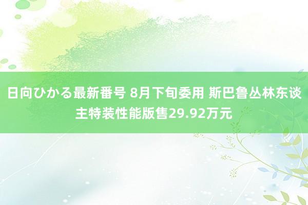 日向ひかる最新番号 8月下旬委用 斯巴鲁丛林东谈主特装性能版售29.92万元