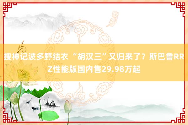 搜神记波多野结衣 “胡汉三”又归来了？斯巴鲁RRZ性能版国内售29.98万起