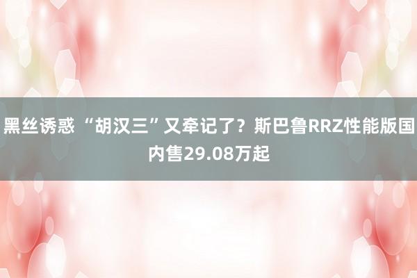 黑丝诱惑 “胡汉三”又牵记了？斯巴鲁RRZ性能版国内售29.08万起