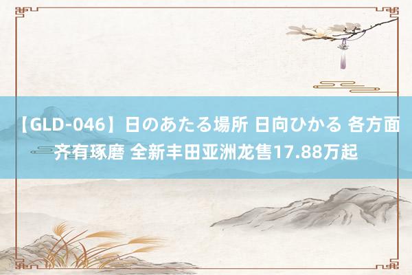 【GLD-046】日のあたる場所 日向ひかる 各方面齐有琢磨 全新丰田亚洲龙售17.88万起