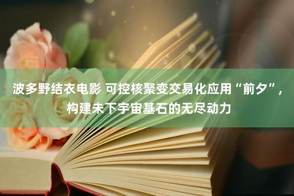 波多野结衣电影 可控核聚变交易化应用“前夕”， 构建未下宇宙基石的无尽动力