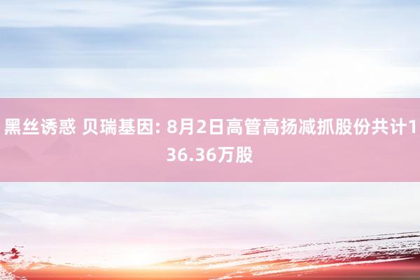 黑丝诱惑 贝瑞基因: 8月2日高管高扬减抓股份共计136.36万股