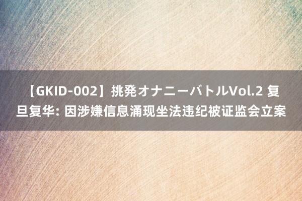 【GKID-002】挑発オナニーバトルVol.2 复旦复华: 因涉嫌信息涌现坐法违纪被证监会立案