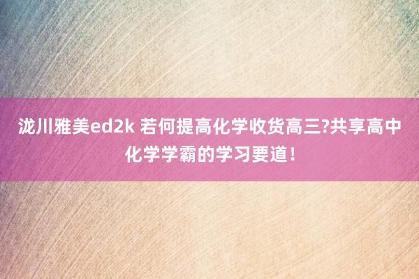 泷川雅美ed2k 若何提高化学收货高三?共享高中化学学霸的学习要道！