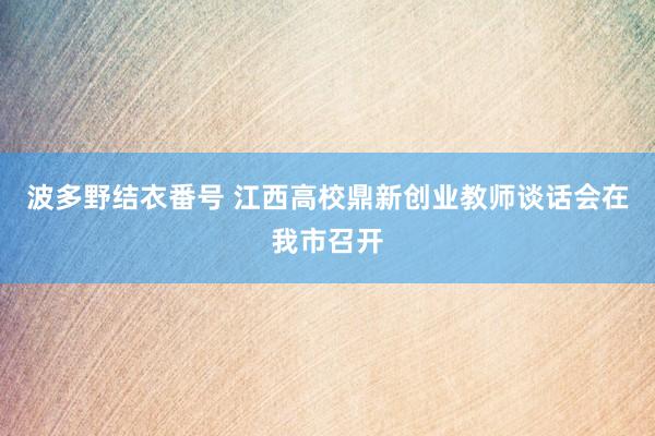 波多野结衣番号 江西高校鼎新创业教师谈话会在我市召开