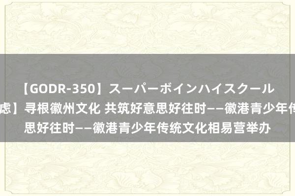 【GODR-350】スーパーボインハイスクール VOL.1 【启明星考虑】寻根徽州文化 共筑好意思好往时——徽港青少年传统文化相易营举办