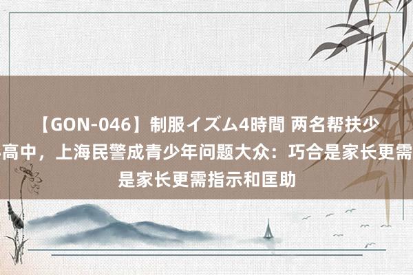 【GON-046】制服イズム4時間 两名帮扶少年考入重心高中，上海民警成青少年问题大众：巧合是家长更需指示和匡助