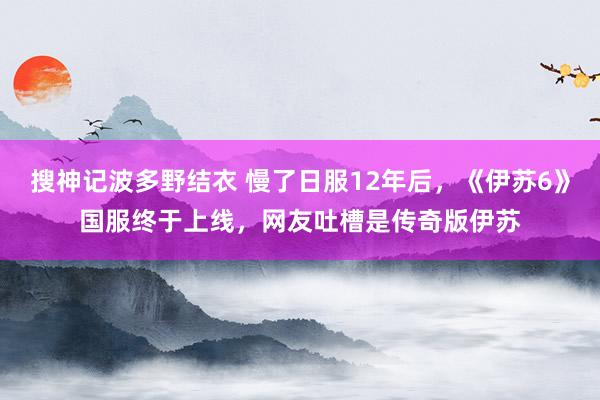 搜神记波多野结衣 慢了日服12年后，《伊苏6》国服终于上线，网友吐槽是传奇版伊苏