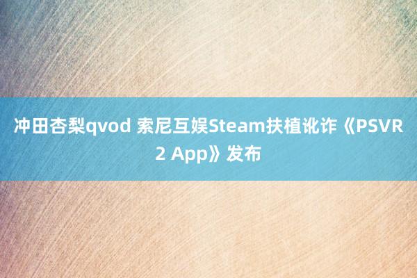 冲田杏梨qvod 索尼互娱Steam扶植讹诈《PSVR2 App》发布