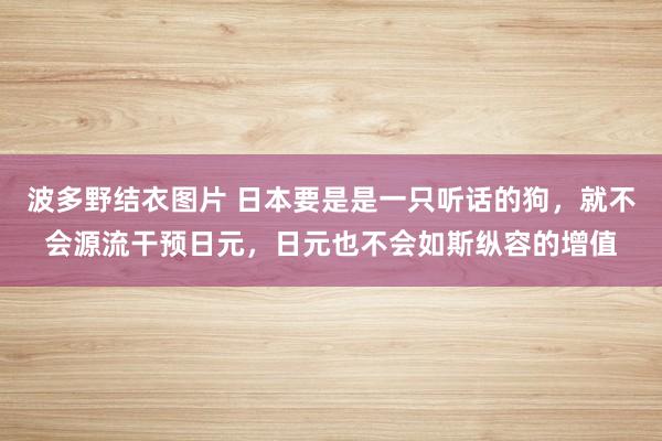 波多野结衣图片 日本要是是一只听话的狗，就不会源流干预日元，日元也不会如斯纵容的增值