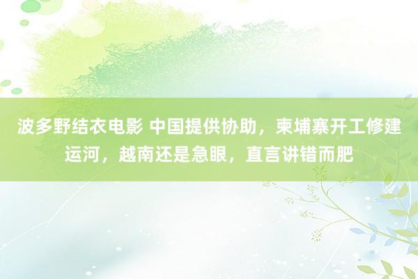 波多野结衣电影 中国提供协助，柬埔寨开工修建运河，越南还是急眼，直言讲错而肥