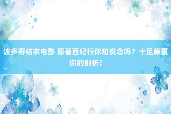 波多野结衣电影 原著西纪行你知说念吗？十足颠覆你的剖析！