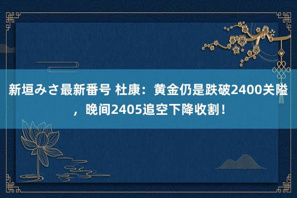 新垣みさ最新番号 杜康：黄金仍是跌破2400关隘，晚间2405追空下降收割！