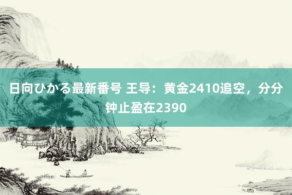 日向ひかる最新番号 王导：黄金2410追空，分分钟止盈在2390