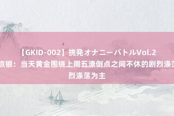 【GKID-002】挑発オナニーバトルVol.2 郑氏点银：当天黄金围绕上周五潦倒点之间不休的剧烈涤荡为主