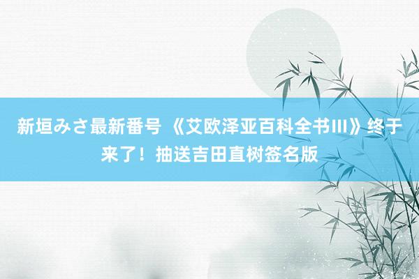 新垣みさ最新番号 《艾欧泽亚百科全书Ⅲ》终于来了！抽送吉田直树签名版