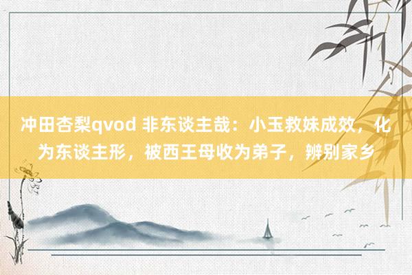 冲田杏梨qvod 非东谈主哉：小玉救妹成效，化为东谈主形，被西王母收为弟子，辨别家乡