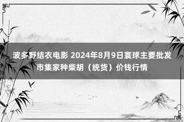 波多野结衣电影 2024年8月9日寰球主要批发市集家种柴胡（统货）价钱行情