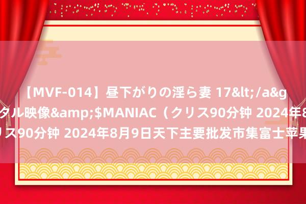 【MVF-014】昼下がりの淫ら妻 17</a>2005-06-17クリスタル映像&$MANIAC（クリス90分钟 2024年8月9日天下主要批发市集富士苹果价钱行情