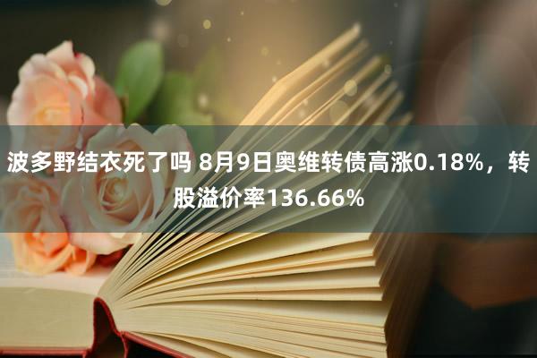 波多野结衣死了吗 8月9日奥维转债高涨0.18%，转股溢价率136.66%