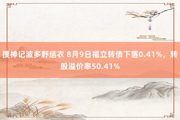 搜神记波多野结衣 8月9日福立转债下落0.41%，转股溢价率50.41%