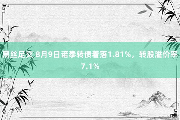 黑丝足交 8月9日诺泰转债着落1.81%，转股溢价率7.1%