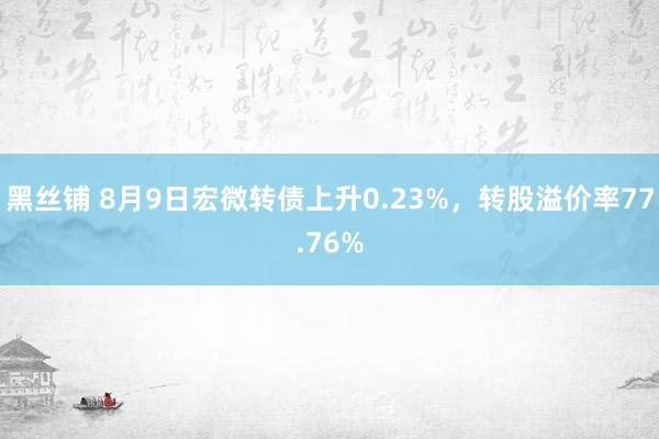 黑丝铺 8月9日宏微转债上升0.23%，转股溢价率77.76%