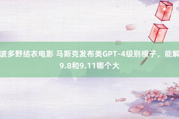 波多野结衣电影 马斯克发布类GPT-4级别模子，能解9.8和9.11哪个大