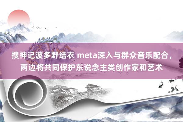 搜神记波多野结衣 meta深入与群众音乐配合，两边将共同保护东说念主类创作家和艺术