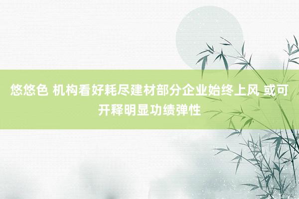 悠悠色 机构看好耗尽建材部分企业始终上风 或可开释明显功绩弹性